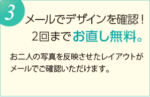 メールでデザインを確認！ ２回までお直し無料。